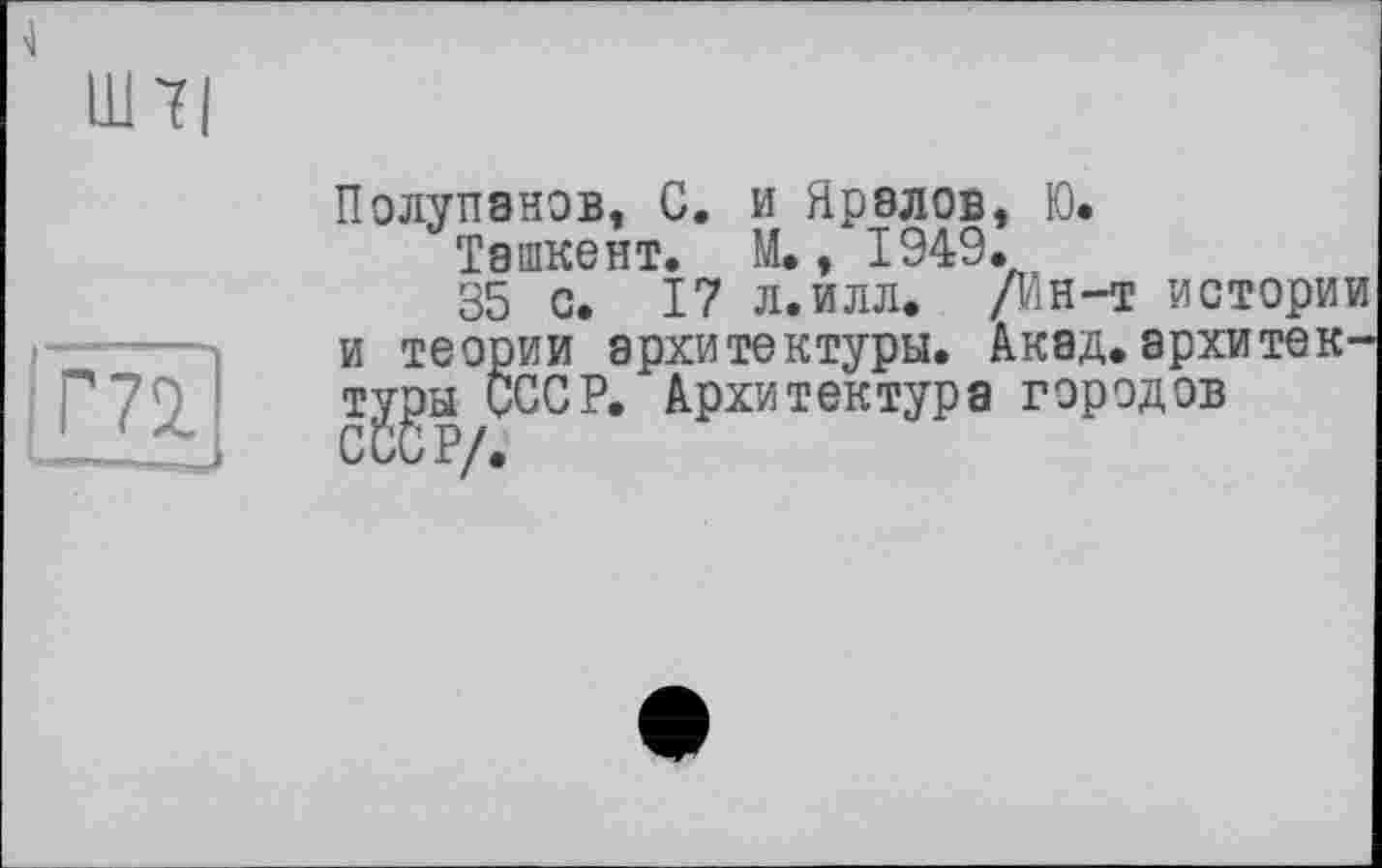 ﻿Ш7|
m
Полупанов, С. и Яралов, Ю.
Ташкент. М., 1949.
35 с. 17 л.илл. /Ин-т истории и теории архитектуры. Акад.архитектуры СССР. Архитектура городов